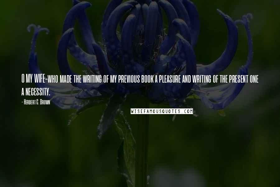 Herbert C. Brown Quotes: O MY WIFE-who made the writing of my previous book a pleasure and writing of the present one a necessity.