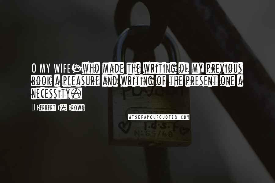 Herbert C. Brown Quotes: O MY WIFE-who made the writing of my previous book a pleasure and writing of the present one a necessity.