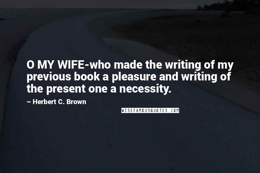 Herbert C. Brown Quotes: O MY WIFE-who made the writing of my previous book a pleasure and writing of the present one a necessity.