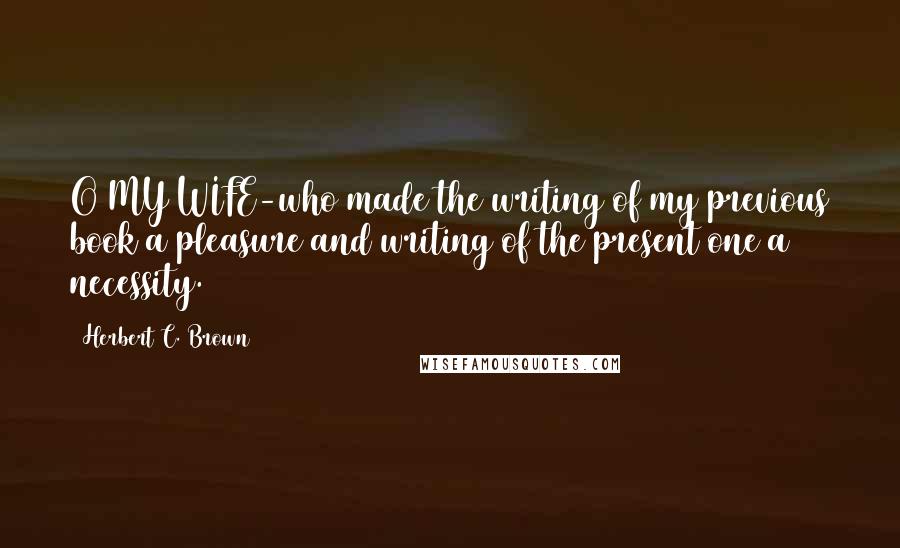 Herbert C. Brown Quotes: O MY WIFE-who made the writing of my previous book a pleasure and writing of the present one a necessity.