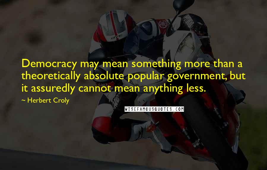 Herbert Croly Quotes: Democracy may mean something more than a theoretically absolute popular government, but it assuredly cannot mean anything less.