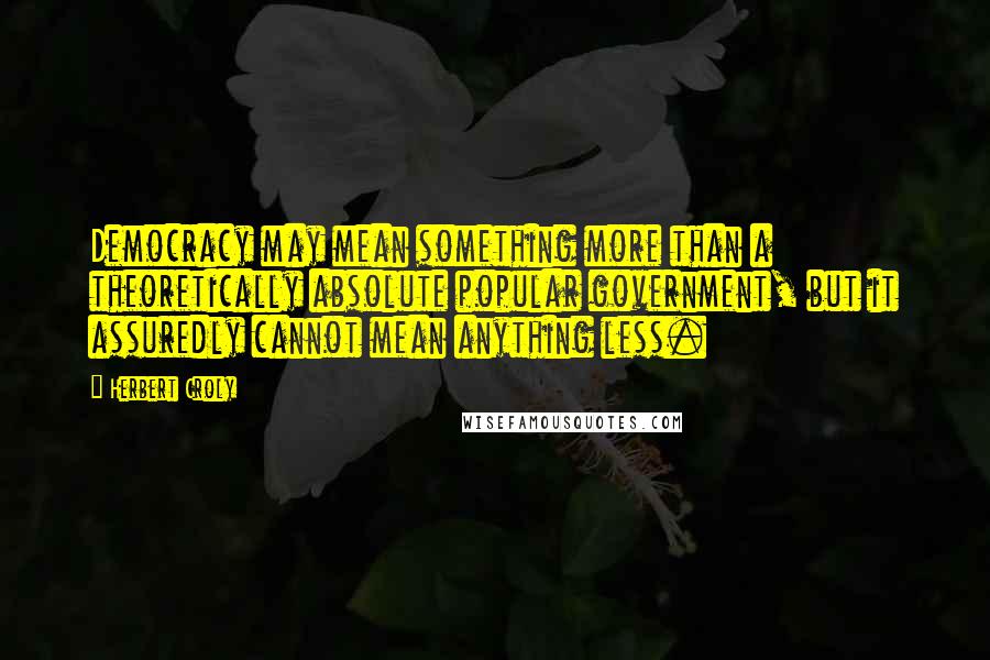 Herbert Croly Quotes: Democracy may mean something more than a theoretically absolute popular government, but it assuredly cannot mean anything less.
