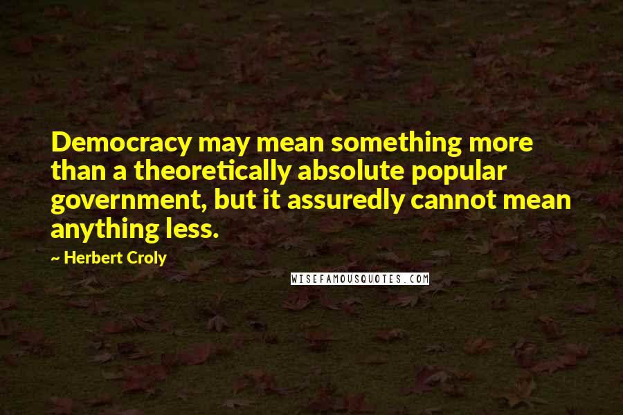 Herbert Croly Quotes: Democracy may mean something more than a theoretically absolute popular government, but it assuredly cannot mean anything less.