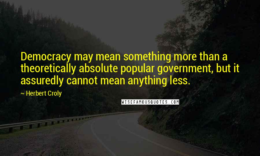 Herbert Croly Quotes: Democracy may mean something more than a theoretically absolute popular government, but it assuredly cannot mean anything less.