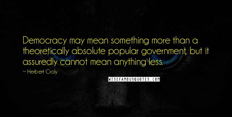 Herbert Croly Quotes: Democracy may mean something more than a theoretically absolute popular government, but it assuredly cannot mean anything less.