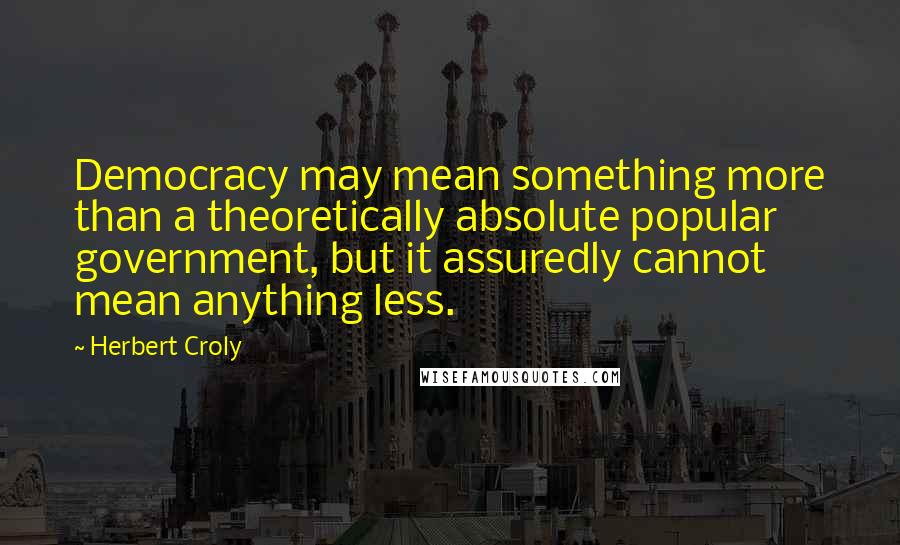 Herbert Croly Quotes: Democracy may mean something more than a theoretically absolute popular government, but it assuredly cannot mean anything less.