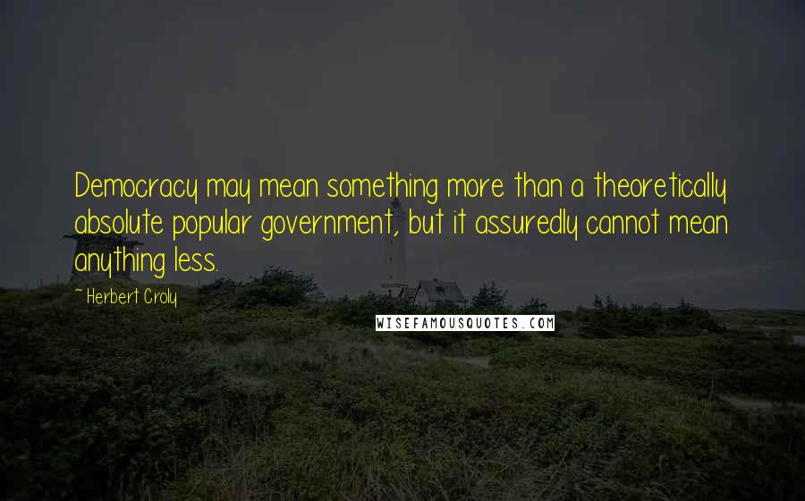 Herbert Croly Quotes: Democracy may mean something more than a theoretically absolute popular government, but it assuredly cannot mean anything less.