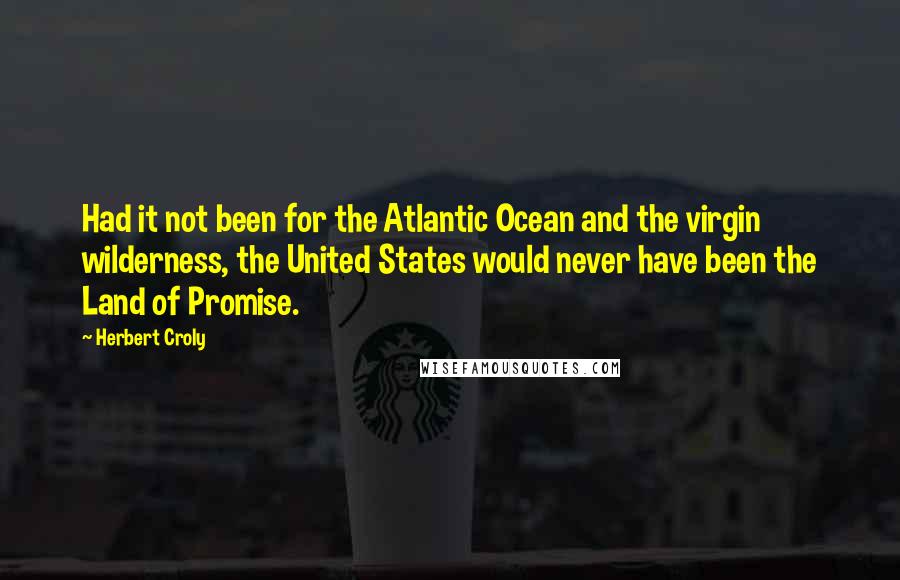 Herbert Croly Quotes: Had it not been for the Atlantic Ocean and the virgin wilderness, the United States would never have been the Land of Promise.