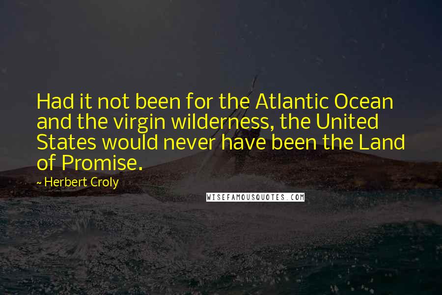 Herbert Croly Quotes: Had it not been for the Atlantic Ocean and the virgin wilderness, the United States would never have been the Land of Promise.