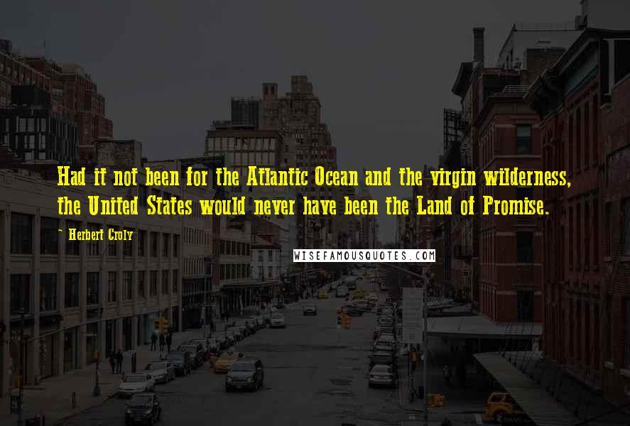 Herbert Croly Quotes: Had it not been for the Atlantic Ocean and the virgin wilderness, the United States would never have been the Land of Promise.