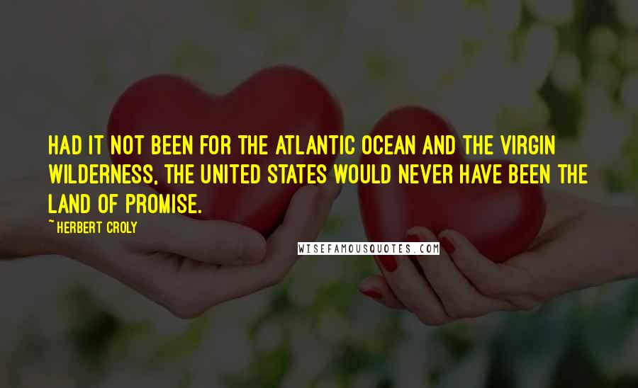 Herbert Croly Quotes: Had it not been for the Atlantic Ocean and the virgin wilderness, the United States would never have been the Land of Promise.