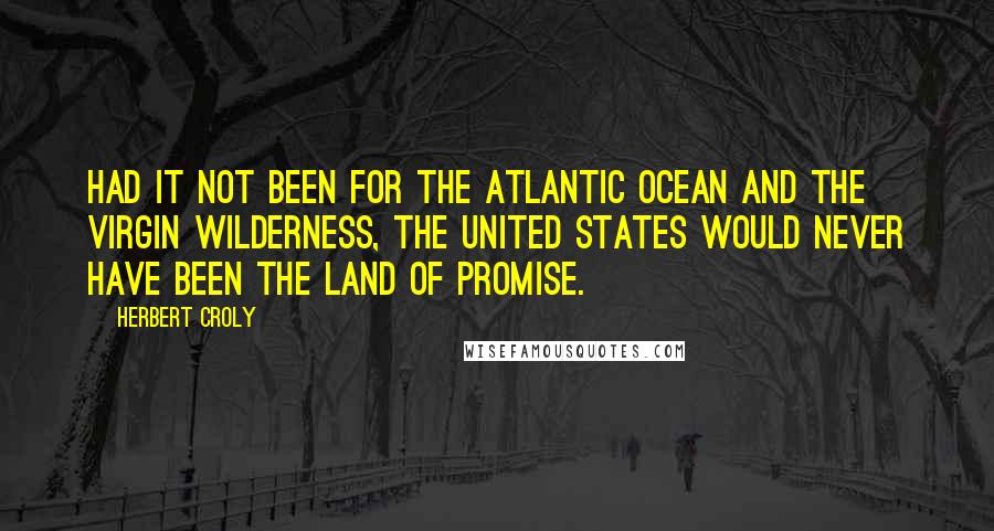 Herbert Croly Quotes: Had it not been for the Atlantic Ocean and the virgin wilderness, the United States would never have been the Land of Promise.