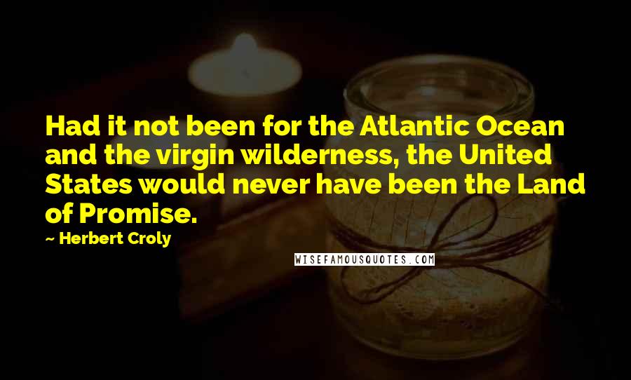 Herbert Croly Quotes: Had it not been for the Atlantic Ocean and the virgin wilderness, the United States would never have been the Land of Promise.