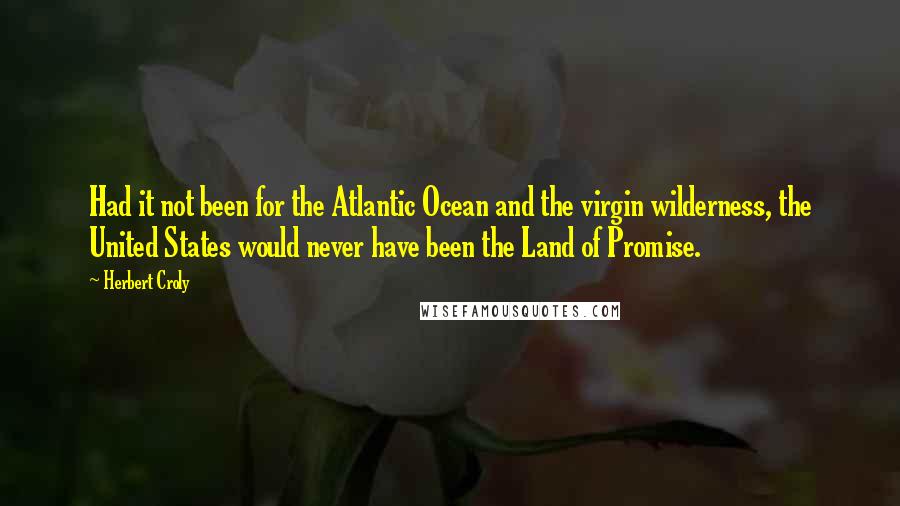 Herbert Croly Quotes: Had it not been for the Atlantic Ocean and the virgin wilderness, the United States would never have been the Land of Promise.