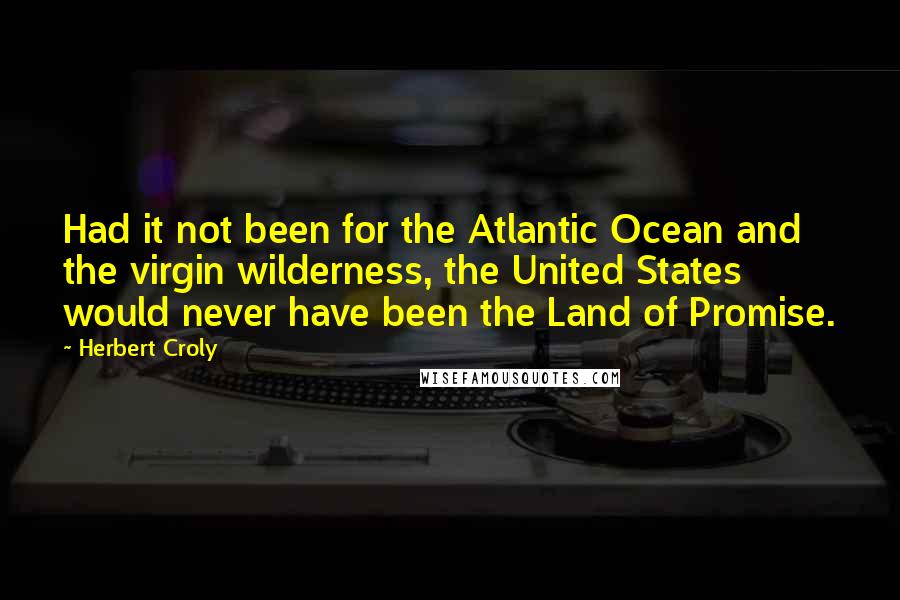 Herbert Croly Quotes: Had it not been for the Atlantic Ocean and the virgin wilderness, the United States would never have been the Land of Promise.