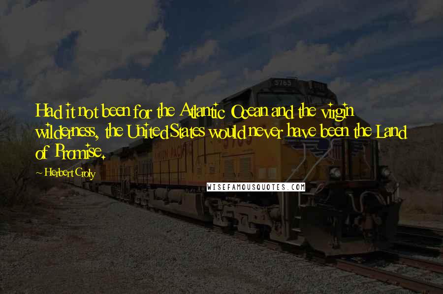 Herbert Croly Quotes: Had it not been for the Atlantic Ocean and the virgin wilderness, the United States would never have been the Land of Promise.