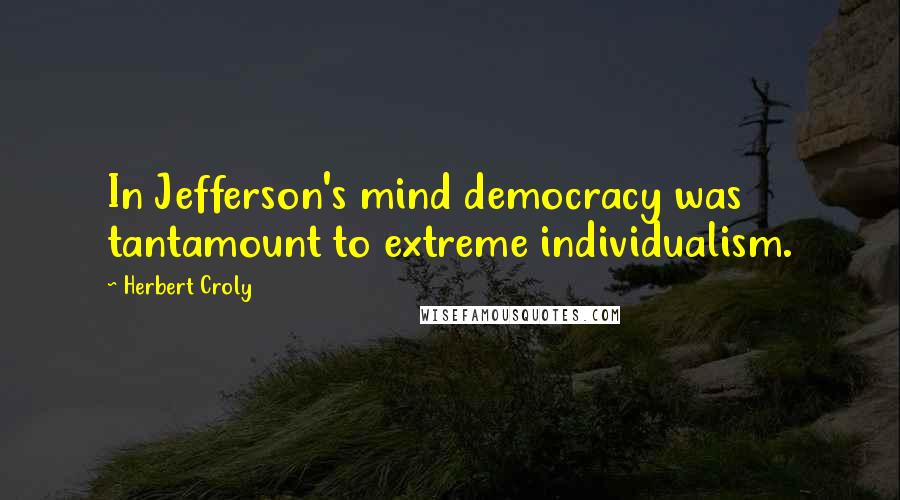 Herbert Croly Quotes: In Jefferson's mind democracy was tantamount to extreme individualism.