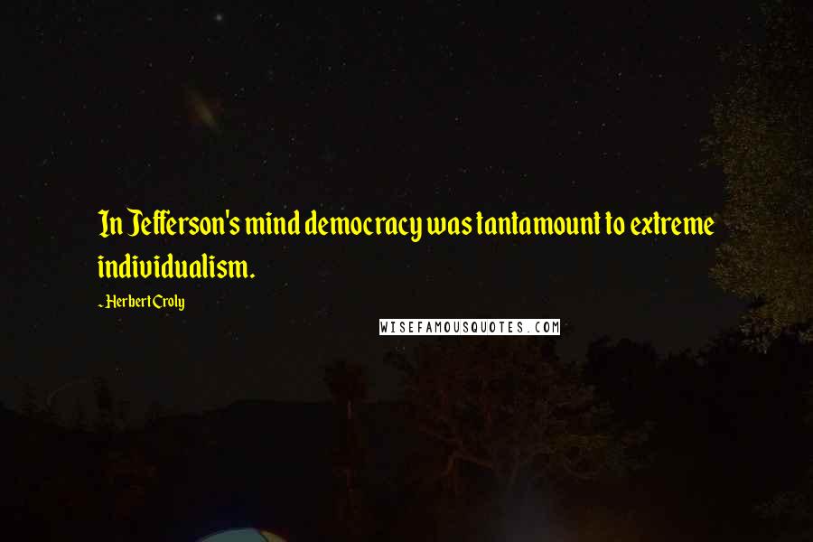 Herbert Croly Quotes: In Jefferson's mind democracy was tantamount to extreme individualism.