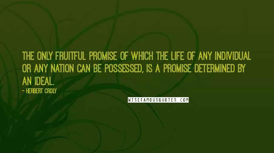 Herbert Croly Quotes: The only fruitful promise of which the life of any individual or any nation can be possessed, is a promise determined by an ideal.