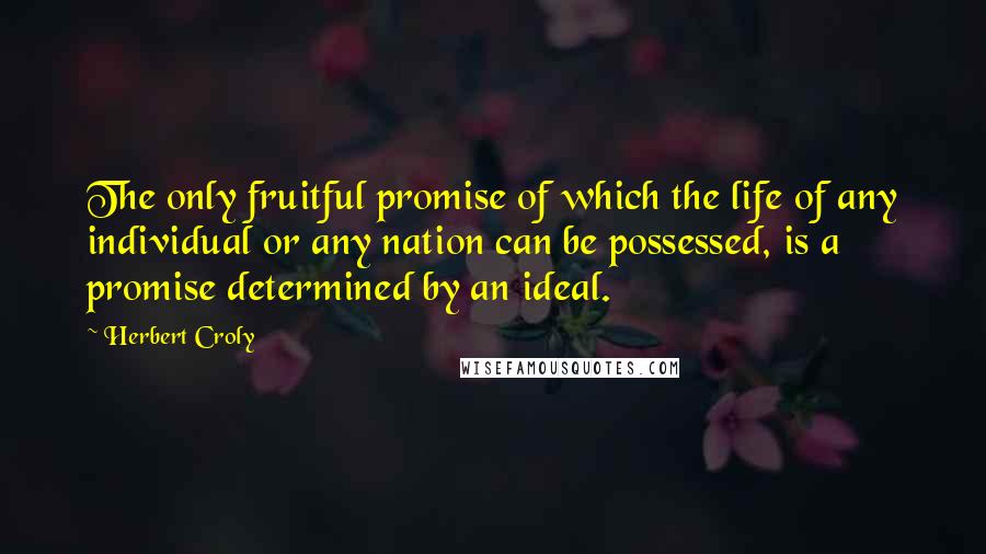 Herbert Croly Quotes: The only fruitful promise of which the life of any individual or any nation can be possessed, is a promise determined by an ideal.