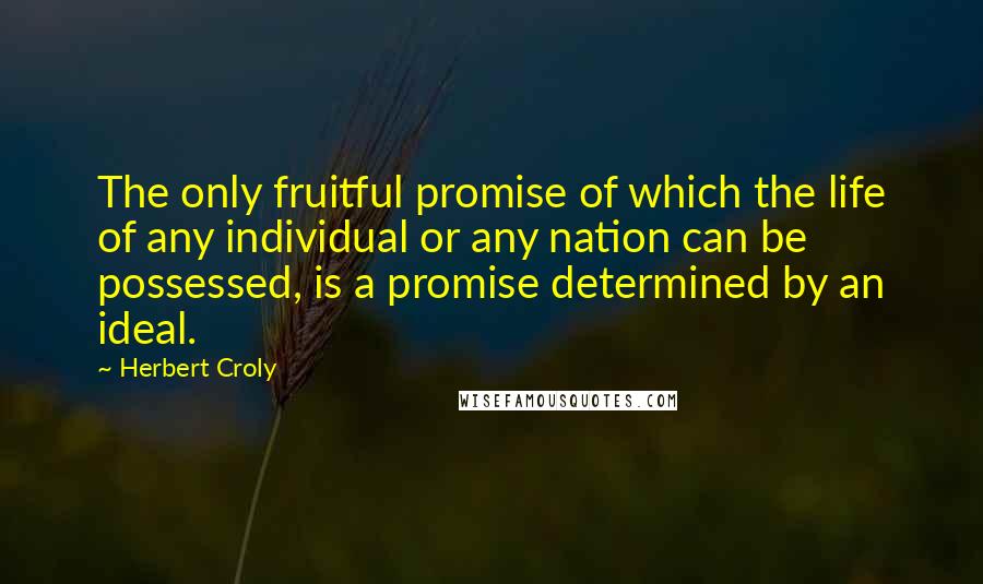 Herbert Croly Quotes: The only fruitful promise of which the life of any individual or any nation can be possessed, is a promise determined by an ideal.