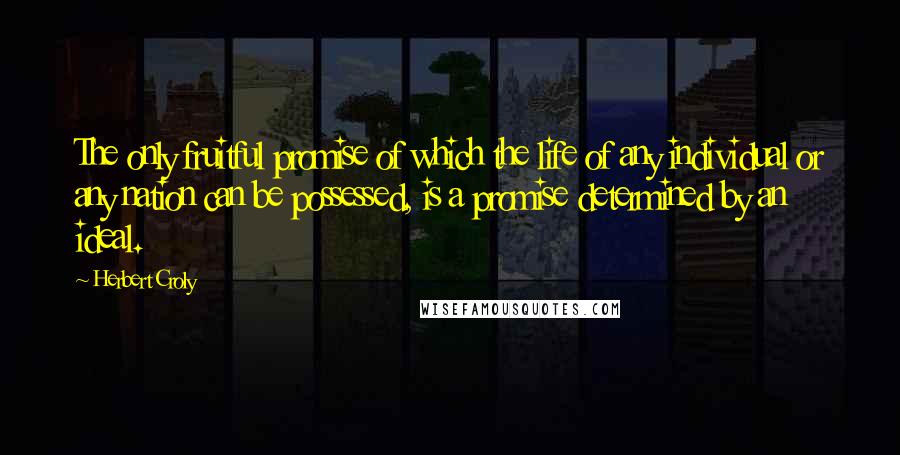 Herbert Croly Quotes: The only fruitful promise of which the life of any individual or any nation can be possessed, is a promise determined by an ideal.