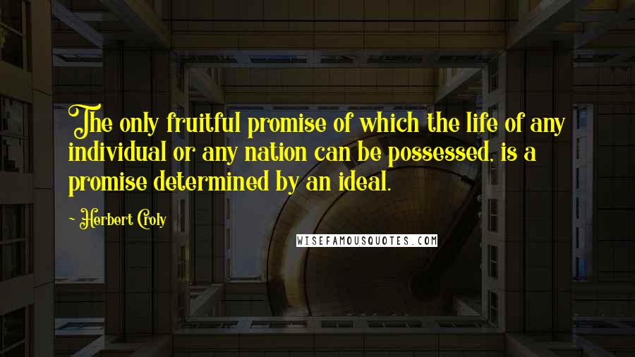 Herbert Croly Quotes: The only fruitful promise of which the life of any individual or any nation can be possessed, is a promise determined by an ideal.