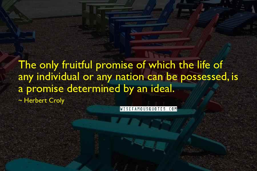 Herbert Croly Quotes: The only fruitful promise of which the life of any individual or any nation can be possessed, is a promise determined by an ideal.