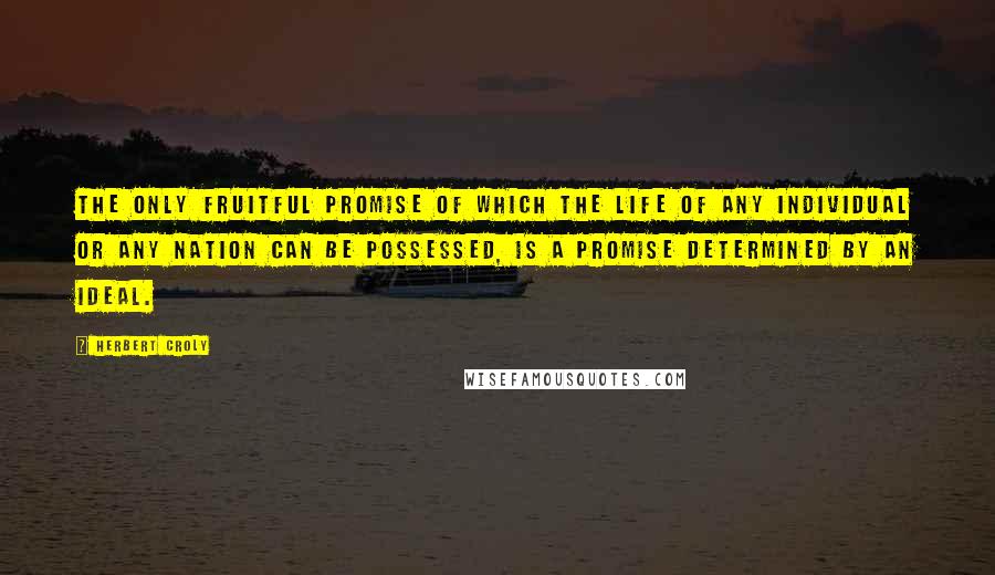 Herbert Croly Quotes: The only fruitful promise of which the life of any individual or any nation can be possessed, is a promise determined by an ideal.