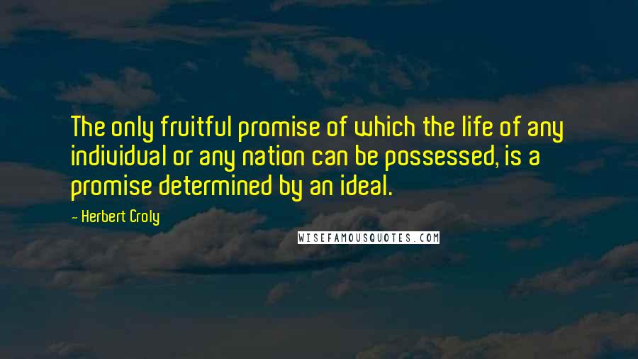 Herbert Croly Quotes: The only fruitful promise of which the life of any individual or any nation can be possessed, is a promise determined by an ideal.