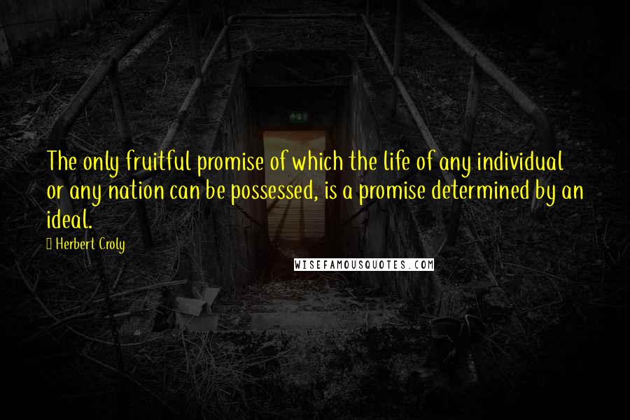 Herbert Croly Quotes: The only fruitful promise of which the life of any individual or any nation can be possessed, is a promise determined by an ideal.