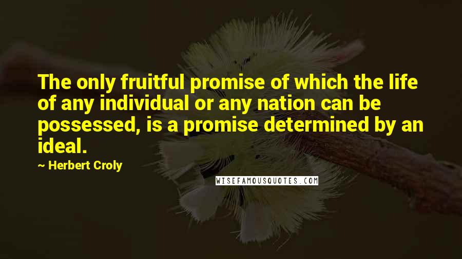 Herbert Croly Quotes: The only fruitful promise of which the life of any individual or any nation can be possessed, is a promise determined by an ideal.