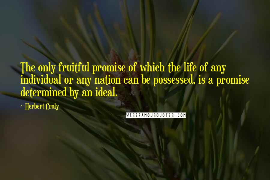 Herbert Croly Quotes: The only fruitful promise of which the life of any individual or any nation can be possessed, is a promise determined by an ideal.