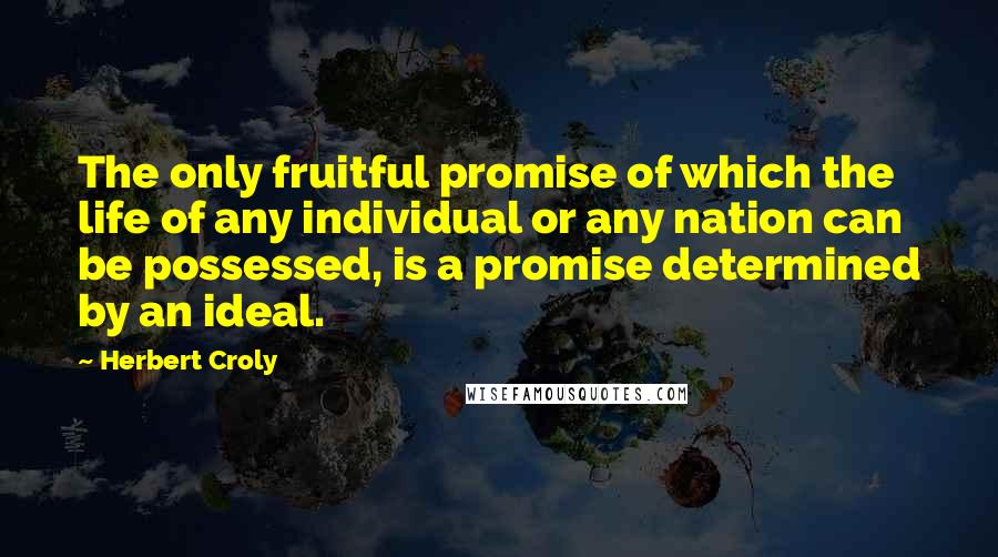 Herbert Croly Quotes: The only fruitful promise of which the life of any individual or any nation can be possessed, is a promise determined by an ideal.