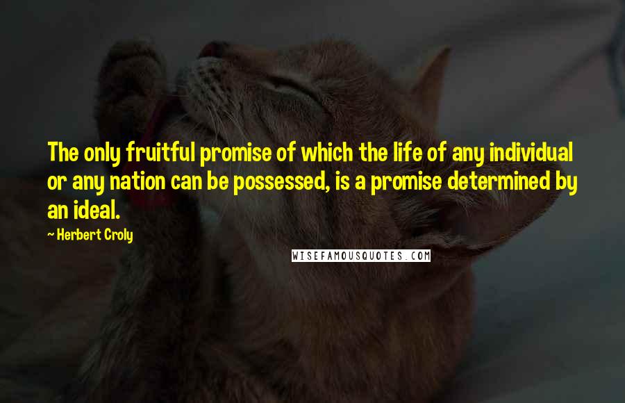 Herbert Croly Quotes: The only fruitful promise of which the life of any individual or any nation can be possessed, is a promise determined by an ideal.