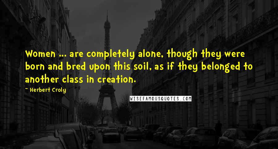Herbert Croly Quotes: Women ... are completely alone, though they were born and bred upon this soil, as if they belonged to another class in creation.