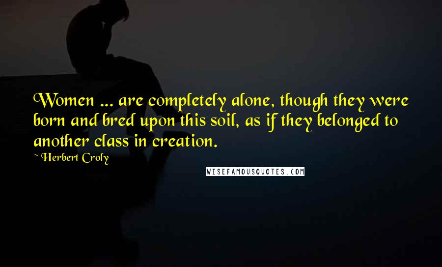 Herbert Croly Quotes: Women ... are completely alone, though they were born and bred upon this soil, as if they belonged to another class in creation.