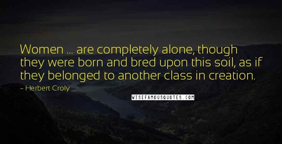 Herbert Croly Quotes: Women ... are completely alone, though they were born and bred upon this soil, as if they belonged to another class in creation.