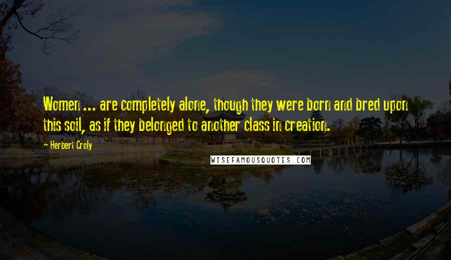 Herbert Croly Quotes: Women ... are completely alone, though they were born and bred upon this soil, as if they belonged to another class in creation.