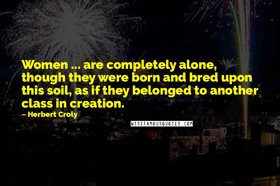 Herbert Croly Quotes: Women ... are completely alone, though they were born and bred upon this soil, as if they belonged to another class in creation.
