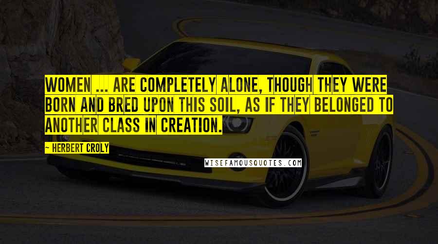 Herbert Croly Quotes: Women ... are completely alone, though they were born and bred upon this soil, as if they belonged to another class in creation.