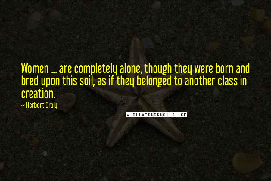Herbert Croly Quotes: Women ... are completely alone, though they were born and bred upon this soil, as if they belonged to another class in creation.