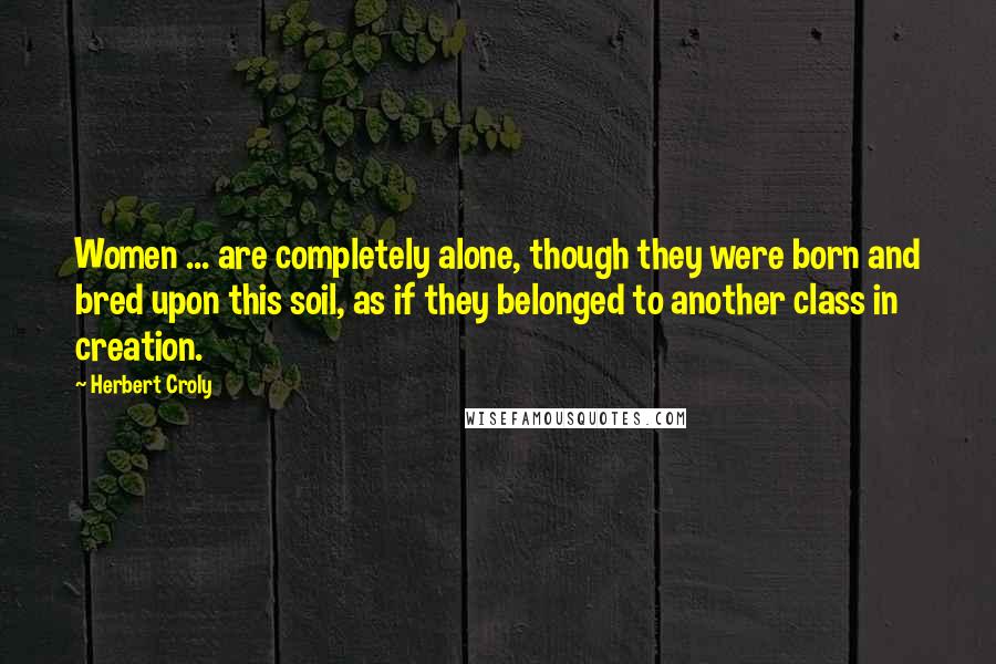 Herbert Croly Quotes: Women ... are completely alone, though they were born and bred upon this soil, as if they belonged to another class in creation.