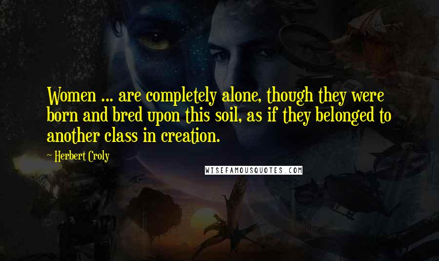 Herbert Croly Quotes: Women ... are completely alone, though they were born and bred upon this soil, as if they belonged to another class in creation.
