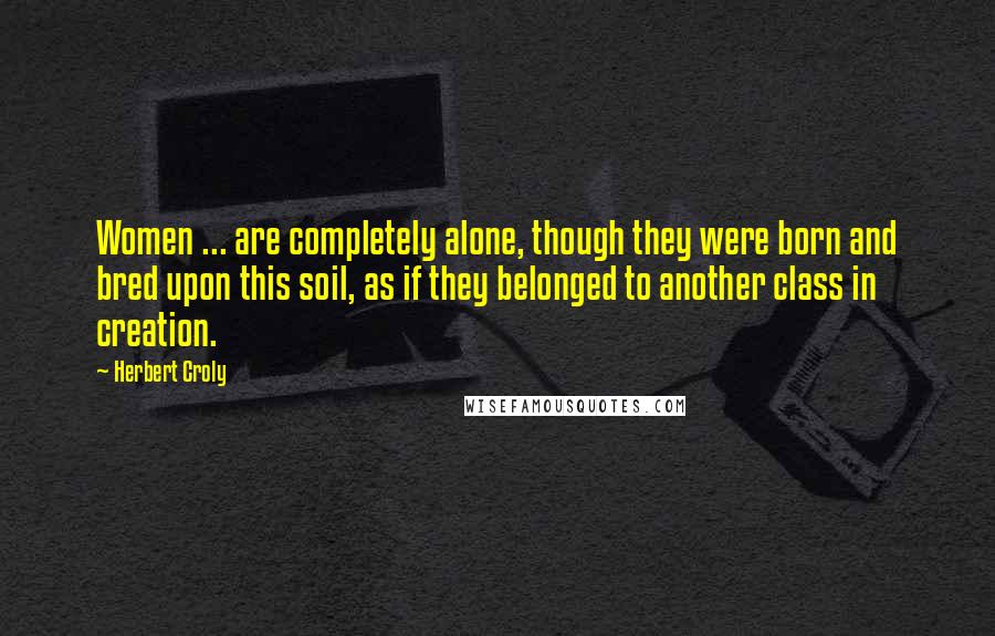 Herbert Croly Quotes: Women ... are completely alone, though they were born and bred upon this soil, as if they belonged to another class in creation.