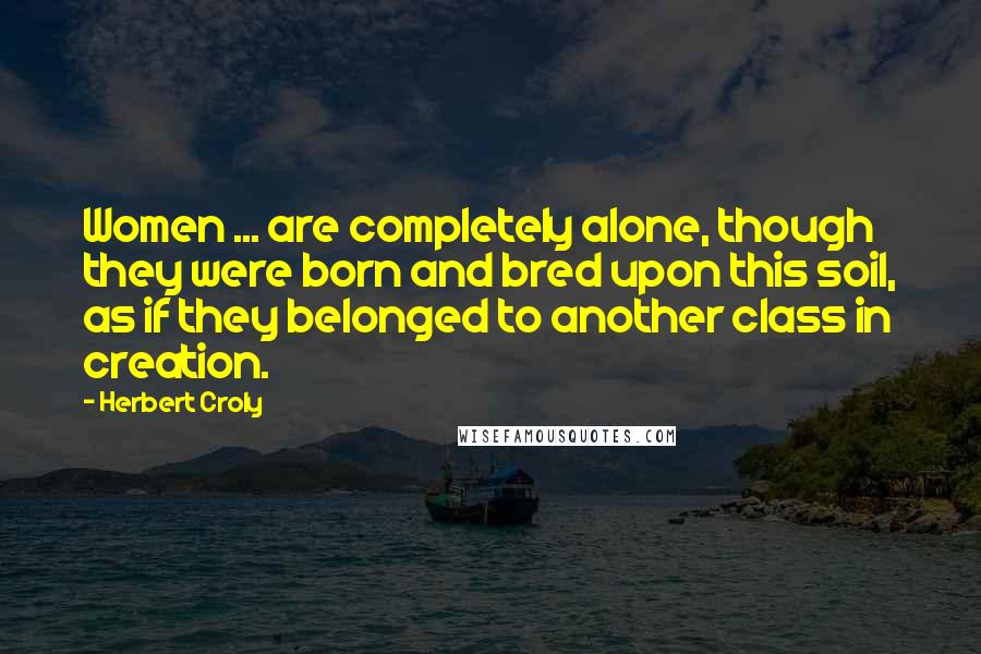 Herbert Croly Quotes: Women ... are completely alone, though they were born and bred upon this soil, as if they belonged to another class in creation.