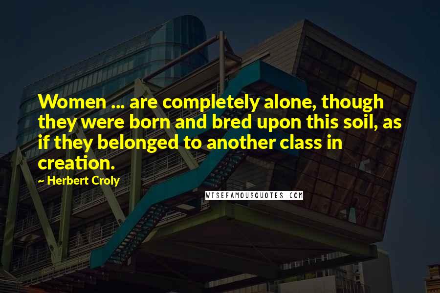Herbert Croly Quotes: Women ... are completely alone, though they were born and bred upon this soil, as if they belonged to another class in creation.