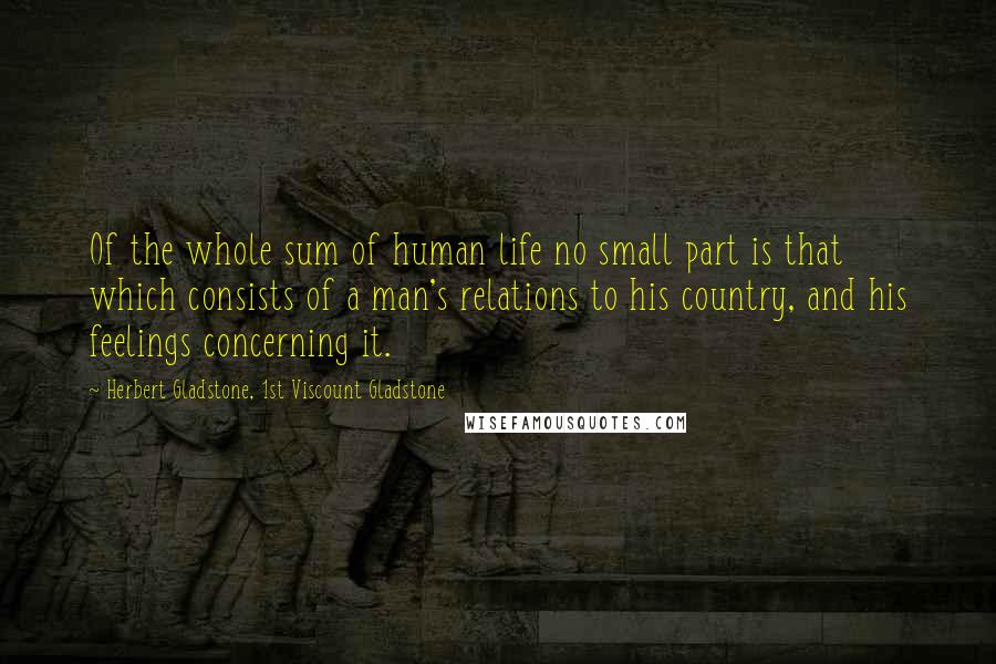 Herbert Gladstone, 1st Viscount Gladstone Quotes: Of the whole sum of human life no small part is that which consists of a man's relations to his country, and his feelings concerning it.