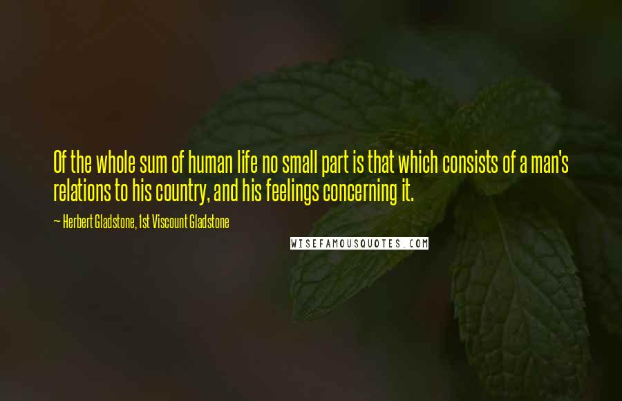 Herbert Gladstone, 1st Viscount Gladstone Quotes: Of the whole sum of human life no small part is that which consists of a man's relations to his country, and his feelings concerning it.