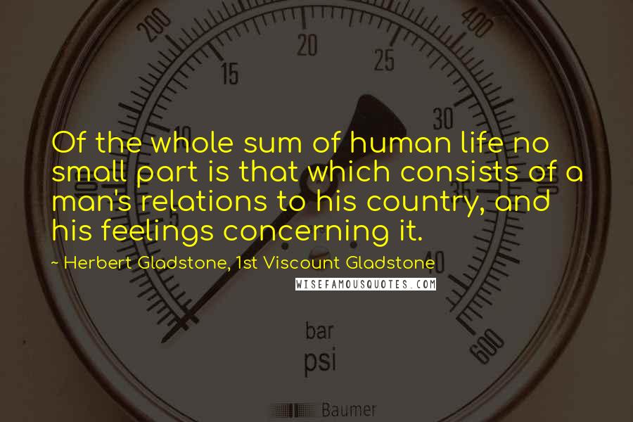 Herbert Gladstone, 1st Viscount Gladstone Quotes: Of the whole sum of human life no small part is that which consists of a man's relations to his country, and his feelings concerning it.